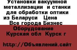 Установки вакуумной металлизации  и станки для обработки оптики из Беларуси › Цена ­ 100 - Все города Бизнес » Оборудование   . Курская обл.,Курск г.